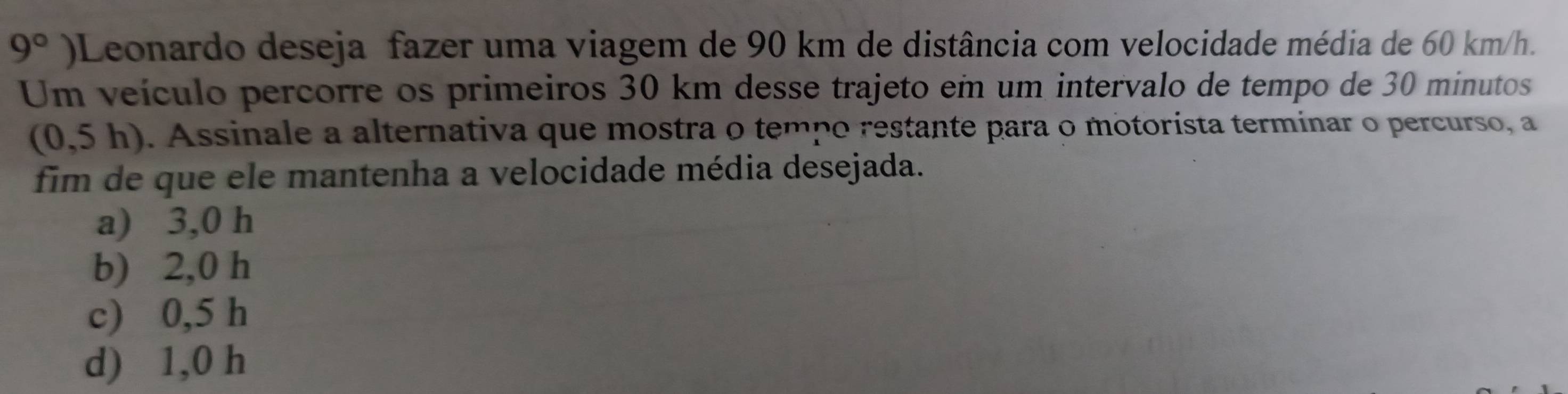 9° )Leonardo deseja fazer uma viagem de 90 km de distância com velocidade média de 60 km/h.
Um veículo percorre os primeiros 30 km desse trajeto em um intervalo de tempo de 30 minutos
(0,5h). Assinale a alternativa que mostra o tempo restante para o motorista terminar o percurso, a
fim de que ele mantenha a velocidade média desejada.
a) 3,0 h
b) 2,0 h
c) 0,5 h
d) 1,0 h