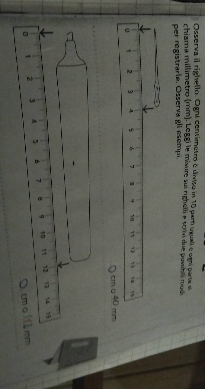 Osserva il righello. Ogni centimetro è diviso in 10 parti uguali e ogni parte si 
chiama millimetro (mm). Leggi le misure sui righelli e scrivi due possibili modi 
per registrarle. Osserva gli esempi.
cm