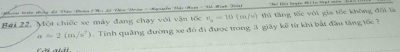 Nhn tn hg Lê Tân Đuàn (Ty Lê Đận Huàn - Nguuyễn Đân Man - Đề Minh Tên) Thi Nện huyện thị to thạt mên''' lên
Bài 22. Một chiếc xe máy đang chạy với vận tốc v_a=10(m/s) thì tăng tốc với gia tốc không đối là
a=2(m/s^2). Tính quãng đường xe đó đi được trong 3 giãy kế từ khi bắt đầu tăng tốc ?
Cãi aiải