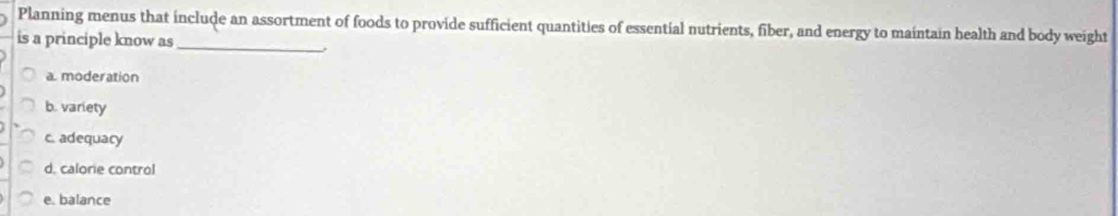 Planning menus that include an assortment of foods to provide sufficient quantities of essential nutrients, fiber, and energy to maintain health and body weight
is a principle know as_
a. moderation
b. variety
c. adequacy
d, calorie control
e. balance