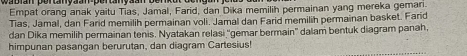 Empat orang anak yaitu Tias, Jamal, Farid, dan Dika memilih permainan yang mereka gemari. 
Tias, Jamal, dan Farid memilih permainan voli. Jamal dan Farid memilih permainan basket. Farid 
dan Dika memilih permainan tenis. Nyatakan relasi ''gemar bermain'' dalam bentuk diagram panah, 
himpunan pasangan berurutan, dan diagram Cartesius!