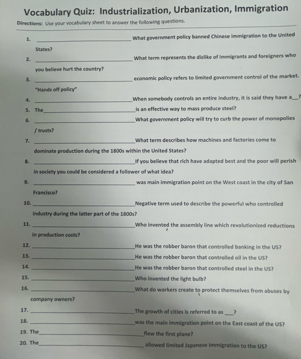 Vocabulary Quiz: Industrialization, Urbanization, Immigration 
_ 
Directions: Use your vocabulary sheet to answer the following questions. 
_ 
_ 
1._ 
What government policy banned Chinese immigration to the United 
States? 
2._ 
What term represents the dislike of immigrants and foreigners who 
you believe hurt the country? 
3._ 
economic policy refers to limited government control of the market. 
“Hands off policy” 
4. _When somebody controls an entire industry, it is said they have a ? 
5. The_ is an effective way to mass produce steel? 
6. _What government policy will try to curb the power of monopolies 
/ trusts? 
7. _What term describes how machines and factories come to 
dominate production during the 1800s within the United States? 
8. _If you believe that rich have adapted best and the poor will perish 
in society you could be considered a follower of what idea? 
9. _was main immigration point on the West coast in the city of San 
Francisco? 
10. _Negative term used to describe the powerful who controlled 
industry during the latter part of the 1800s? 
11. _Who invented the assembly line which revolutionized reductions 
in production costs? 
12. _He was the robber baron that controlled banking in the US? 
13. _He was the robber baron that controlled oil in the US? 
14. _He was the robber baron that controlled steel in the US? 
15. _Who invented the light bulb? 
16. _What do workers create to protect themselves from abuses by 
company owners? 
17. _The growth of cities is referred to as _? 
18. _was the main immigration point on the East coast of the US? 
19. The_ flew the first plane? 
20. The_ allowed limited Japanese immigration to the US?