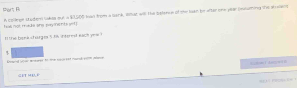 A college student takes out a $7,500 loan from a bank. What will the balance of the loan be after one year (assuming the student 
has not made any payments yet): 
If the bank charges 5.3% interest each year?
$
Round your answer to the nearest hundredth place 
SuBMIT ANSWEr 
GET HELP 
MEXT PIQBLEM X