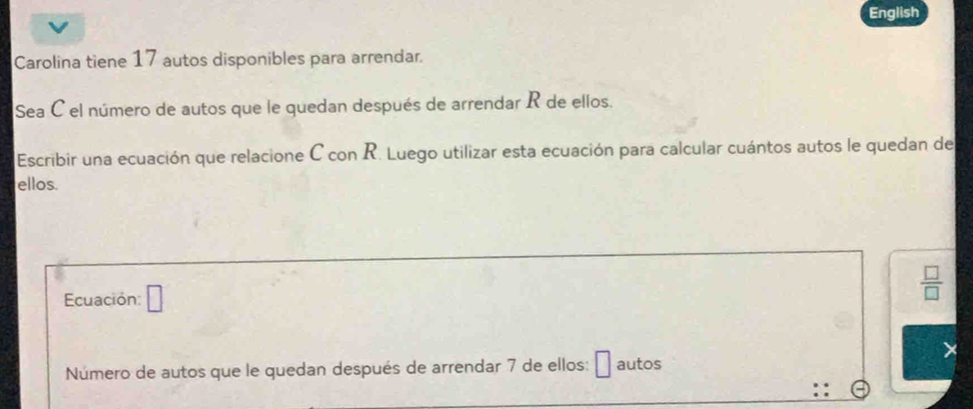 English 
Carolina tiene 17 autos disponibles para arrendar. 
Sea C el número de autos que le quedan después de arrendar R de ellos. 
Escribir una ecuación que relacione C con R. Luego utilizar esta ecuación para calcular cuántos autos le quedan de 
ellos. 
Ecuación: □
 □ /□  
Número de autos que le quedan después de arrendar 7 de ellos: autos