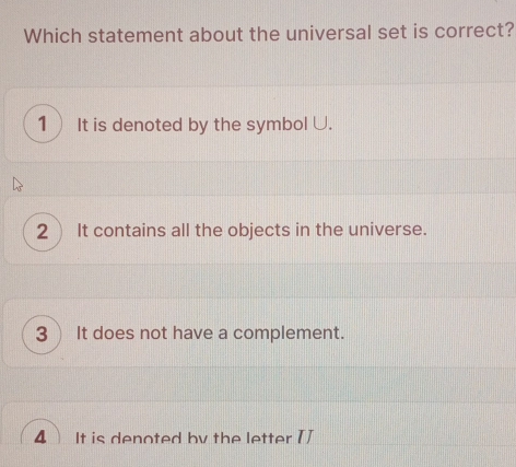 Which statement about the universal set is correct?
1 It is denoted by the symbol U.
2 It contains all the objects in the universe.
3 ) It does not have a complement.
4 It is denoted by the letter TJ