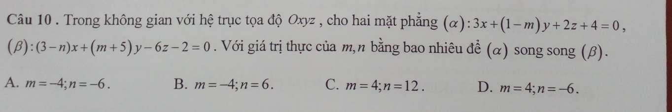 Trong không gian với hệ trục tọa độ Oxyz , cho hai mặt phẳng (α): 3x+(1-m)y+2z+4=0,
(beta ):(3-n)x+(m+5)y-6z-2=0. Với giá trị thực của m,n bằng bao nhiêu đề (α) song song (β).
A. m=-4; n=-6. B. m=-4; n=6. C. m=4; n=12. D. m=4; n=-6.