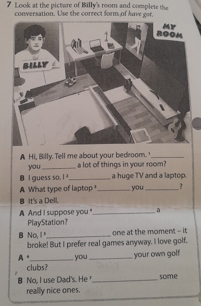 Look at the picture of Billy's room and complete the 
conversation. Use the correct form of have got. 
A Hi, Billy. Tell me about your bedroom. ¹_ 
you_ a lot of things in your room? 
B l guess so. |^2 _ a huge TV and a laptop. 
A What type of laptop _you _? 
B It's a Dell. 
A And I suppose you _a 
PlayStation? 
B No, I ⁵_ one at the moment - it 
broke! But I prefer real games anyway. I love golf. 
A 6 _ you _your own golf 
clubs? 
B No, I use Dad's. He _some 
really nice ones.