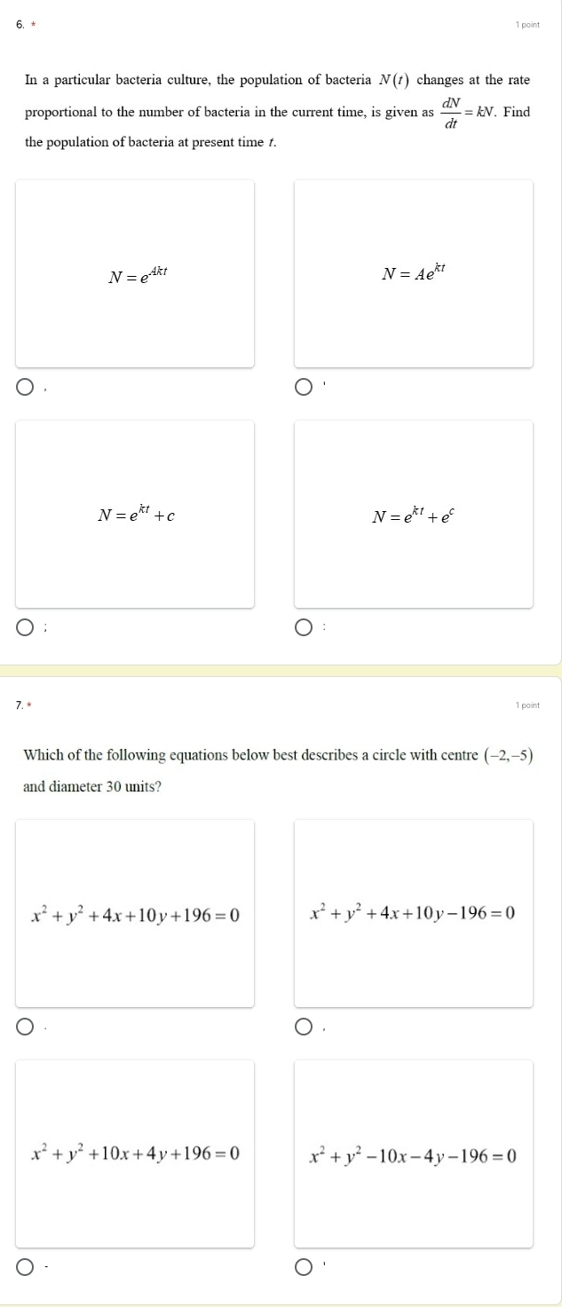 In a particular bacteria culture, the population of bacteria N(t) changes at the rate
proportional to the number of bacteria in the current time, is given as  dN/dt =kN. Find
the population of bacteria at present time 1.
N=e^(Akt)
N=Ae^(kt)
N=e^(kt)+c
N=e^(kt)+e^c
7.* 1 point
Which of the following equations below best describes a circle with centre (- 2,−5)
and diameter 30 units?
x^2+y^2+4x+10y+196=0 x^2+y^2+4x+10y-196=0
x^2+y^2+10x+4y+196=0 x^2+y^2-10x-4y-196=0