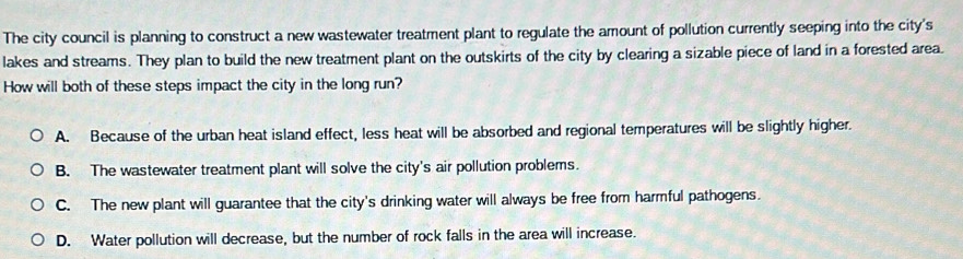 The city council is planning to construct a new wastewater treatment plant to regulate the amount of pollution currently seeping into the city's
lakes and streams. They plan to build the new treatment plant on the outskirts of the city by clearing a sizable piece of land in a forested area.
How will both of these steps impact the city in the long run?
A. Because of the urban heat island effect, less heat will be absorbed and regional temperatures will be slightly higher.
B. The wastewater treatment plant will solve the city's air pollution problems.
C. The new plant will guarantee that the city's drinking water will always be free from harmful pathogens.
D. Water pollution will decrease, but the number of rock falls in the area will increase.