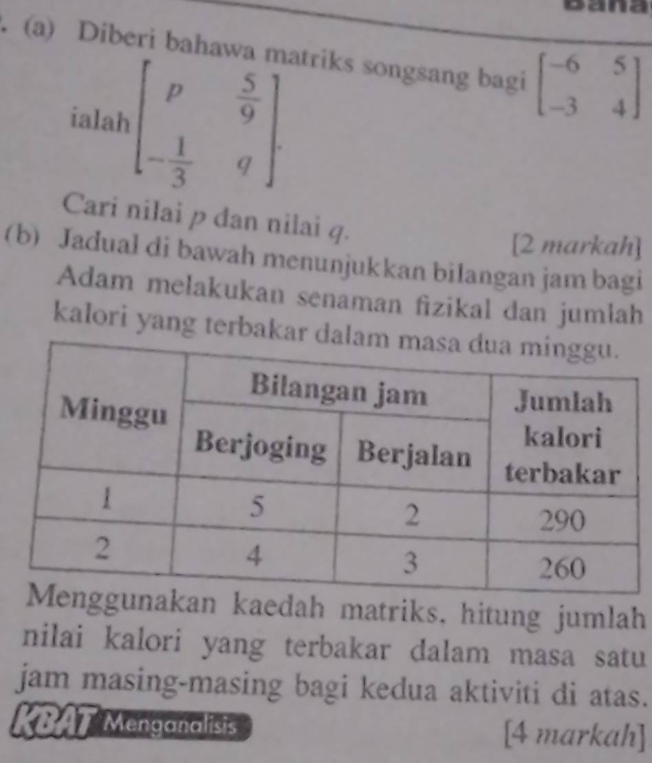 Bana
. (a) Diberi bahawa matriks songsang bagi beginbmatrix -6&5 -3&4endbmatrix
ialah beginbmatrix p& 5/9  - 1/3 &qendbmatrix. 
Cari nilai p dan nilai q.
[2 markah]
(b) Jadual di bawah menunjukkan bilangan jam bagi
Adam melakukan senaman fizikal dan jumłah
kalori yang terbaka
an kaedah matriks, hitung jumlah
nilai kalori yang terbakar dalam masa satu
jam masing-masing bagi kedua aktiviti di atas.
KBAT Menganalisis [4 markah]