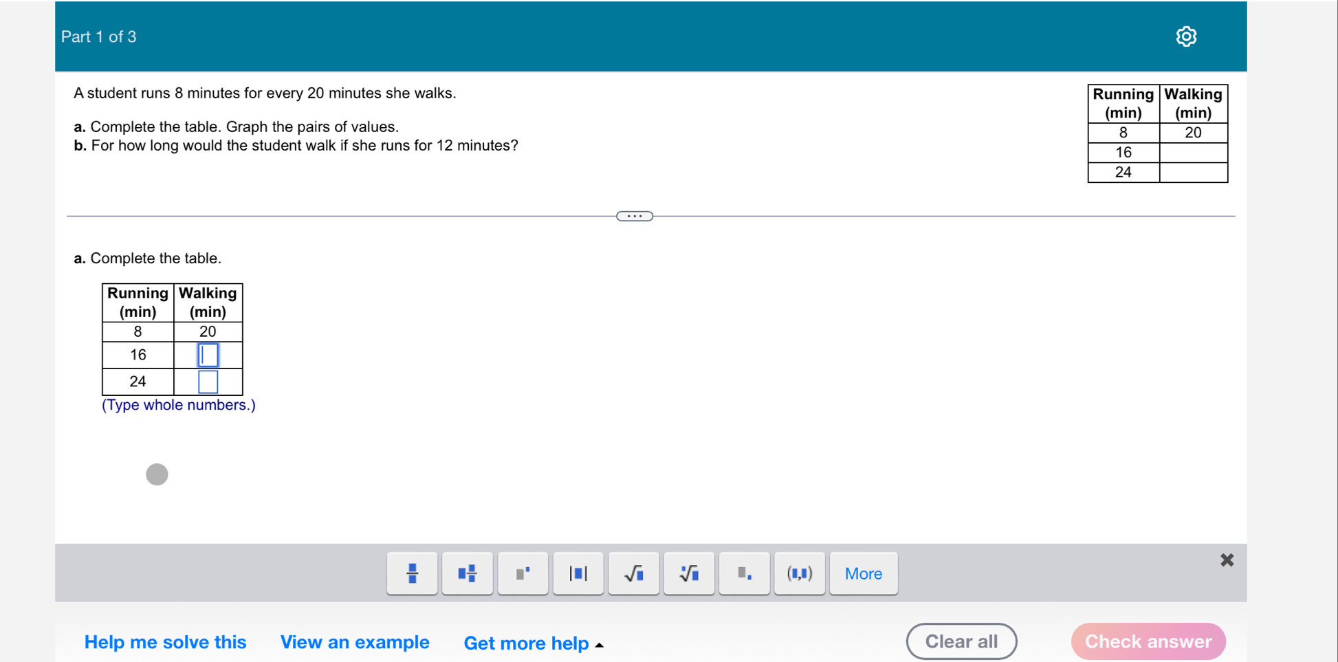 A student runs 8 minutes for every 20 minutes she walks. 
a. Complete the table. Graph the pairs of values. 
b. For how long would the student walk if she runs for 12 minutes? 
a. Complete the table. 
(Type whole numbers.)
x
 □ /□   □  □ /□   □^(□) | ■ | sqrt(□ ) sqrt[□](□ ) I. (1,1) More 
Help me solve this View an example Get more help £ Clear all Check answer