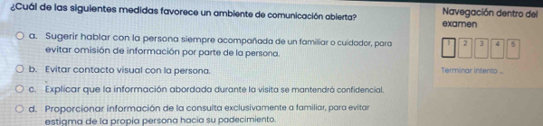 ¿Cuál de las siguientes medidas favorece un ambiente de comunicación abierta? examen Navegación dentro del
a. Sugerir hablar con la persona siempre acompañada de un familiar o cuidador, para 2 3 4 5
evitar omisión de información por parte de la persona.
b. Evitar contacto visual con la persona.
Terminar intento ...
c. Explicar que la información abordada durante la visita se mantendrá confidencial.
d. Proporcionar información de la consulta exclusivamente a familiar, para evitar
estiama de la propía persona hacia su padecimiento.