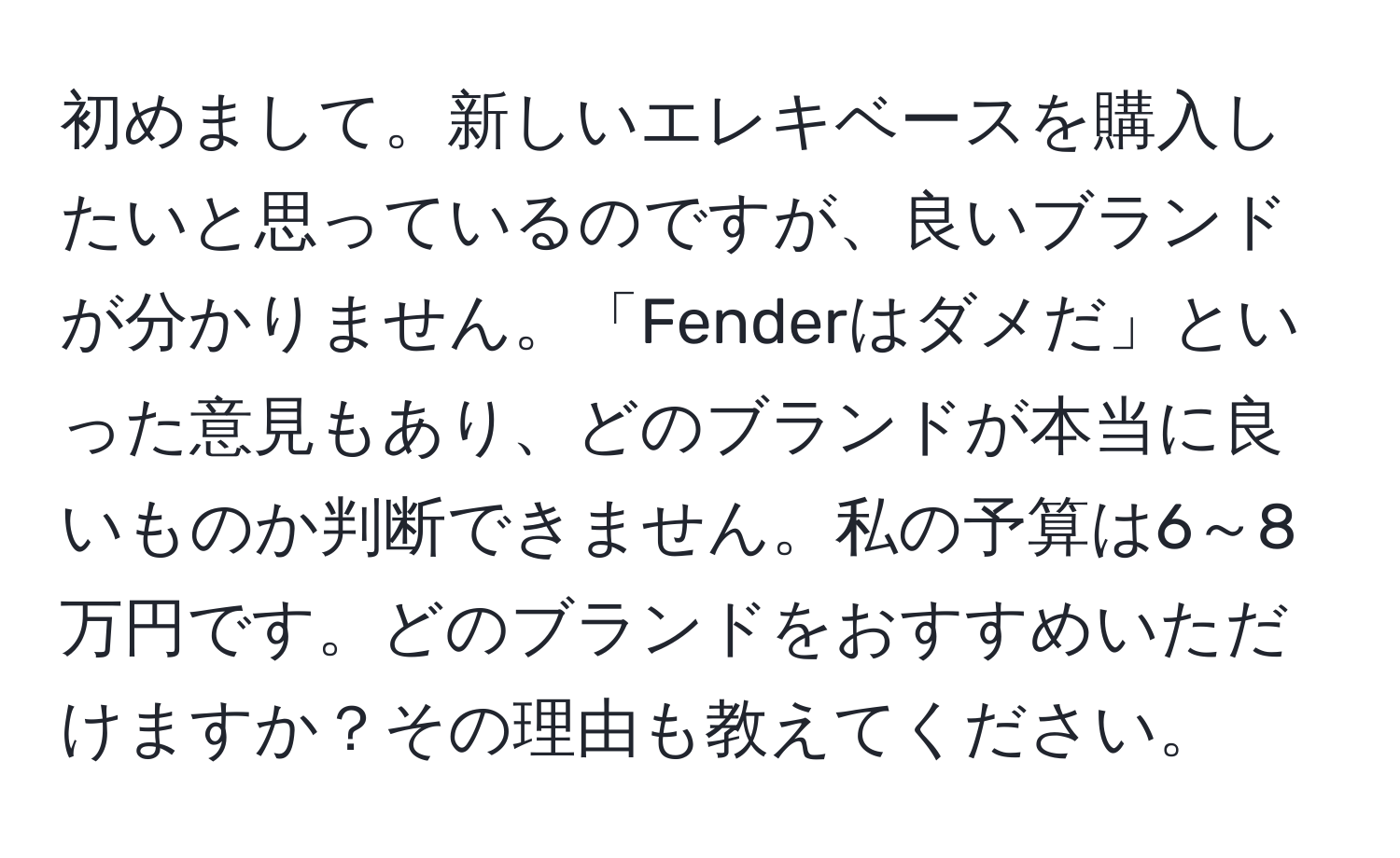 初めまして。新しいエレキベースを購入したいと思っているのですが、良いブランドが分かりません。「Fenderはダメだ」といった意見もあり、どのブランドが本当に良いものか判断できません。私の予算は6～8万円です。どのブランドをおすすめいただけますか？その理由も教えてください。