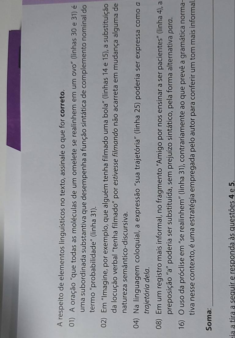 A respeito de elementos linguísticos no texto, assinale o que for correto. 
01) A oração "que todas as moléculas de um omelete se realinhem em um ovo” (linhas 30 e 31) é 
uma subordinada substantiva que desempenha a função sintática de complemento nominal do 
termo “probabilidade” (linha 31). 
02) Em “Imagine, por exemplo, que alguém tenha filmado uma bola” (linhas 14 e 15), a substituição 
da locução verbal "tenha filmado” por estivesse filmando não acarreta em mudança alguma de 
natureza semântico-discursiva. 
04) Na linguagem coloquial, a expressão “sua trajetória” (linha 25) poderia ser expressa como a 
trajetória dela. 
08) Em um registro mais informal, no fragmento “Amigo por nos ensinar a ser pacientes” (linha 4), a 
preposição "a” poderia ser substituída, sem prejuízo sintático, pela forma alternativa para. 
16) O uso da próclise em "se realinhem” (linha 31), contrariamente ao que prevê a gramática norma- 
tiva nesse contexto, é uma estratégia empregada pelo autor para conferir um tom mais informal. 
Soma: 
_ 
eia a tira a sequir e responda às questões 4 e 5.