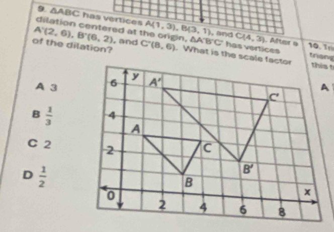 △ ABC has vertices A(1,3),B(3,1)
dilation centered at the origin, △ A'B'C' has vertices
C(4,3) Alter e 10. T
of the dilation?
A'(2,6),B'(6,2) , and C'(8,6)
A 3
B  1/3 
C 2
D  1/2 