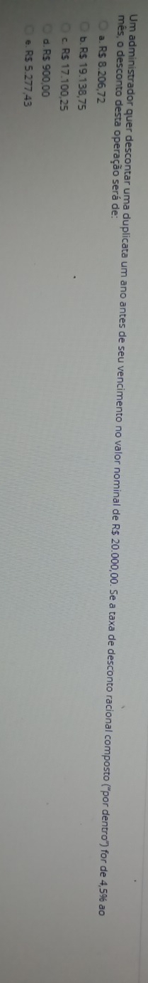 Um administrador quer descontar uma duplicata um ano antes de seu vencimento no valor nominal de R$ 20.000,00. Se a taxa de desconto racional composto ('por dentro") for de 4,5% ao
mês, o desconto desta operação será de:
a. R$ 8.206,72
b. R$ 19.138,75
c. R$ 17.100,25
d. R$ 900,00
e. R$ 5.277,43