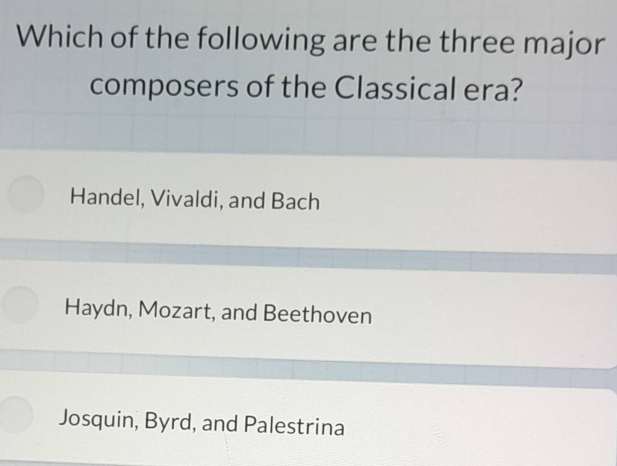 Which of the following are the three major
composers of the Classical era?
Handel, Vivaldi, and Bach
Haydn, Mozart, and Beethoven
Josquin, Byrd, and Palestrina