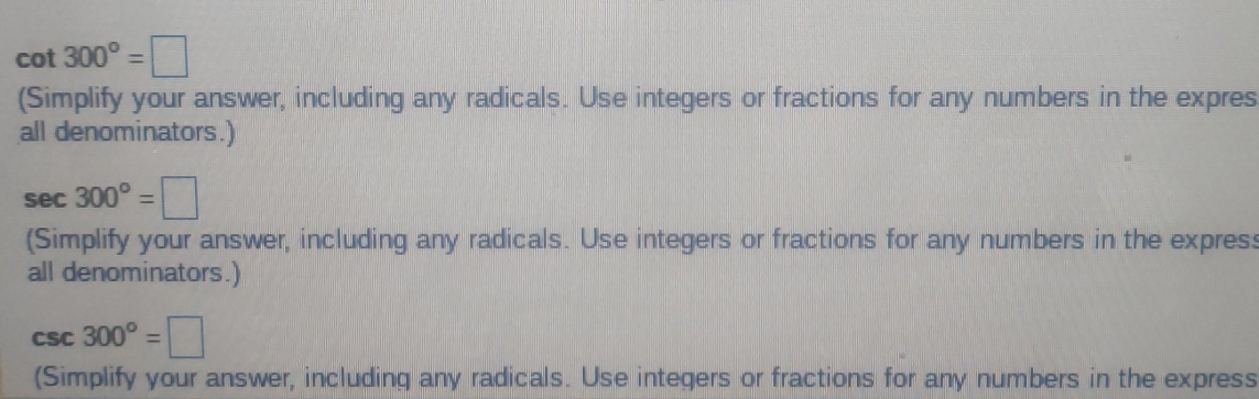 cot 300°=□
(Simplify your answer, including any radicals. Use integers or fractions for any numbers in the expres 
all denominators.)
sec 300°=□
(Simplify your answer, including any radicals. Use integers or fractions for any numbers in the expres: 
all denominators.)
csc 300°=□
(Simplify your answer, including any radicals. Use integers or fractions for any numbers in the express