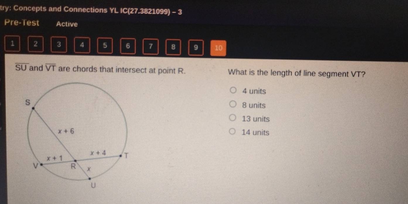 try: Concepts and Connections YL IC(27.3821099) - 3
Pre-Test Active
1 2 3 4 5 6 7 8 9 10
overline SU and overline VT are chords that intersect at point R. What is the length of line segment VT?
4 units
8 units
13 units
14 units