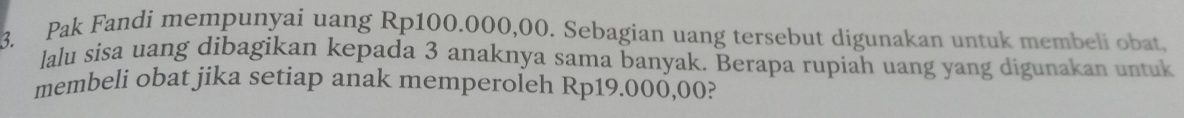 Pak Fandi mempunyai uang Rp100.000,00. Sebagian uang tersebut digunakan untuk membeli obat, 
lalu sisa uang dibagikan kepada 3 anaknya sama banyak. Berapa rupiah uang yang digunakan untuk 
membeli obat jika setiap anak memperoleh Rp19.000,00?