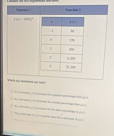 Consider the two exponential finctions.
Fustction ) Function 2
f(x)=150(5)^x
Which beo statements are true?
As z increases, f(x) increases by a greater percentage than g(x).
As x increases, f(x) increases by a lesser percentage than g(x).
As a increases, f(x) increases by the same percentage as g(x).
The y intercept of f(x) is greater than the y-intercept of g(x)