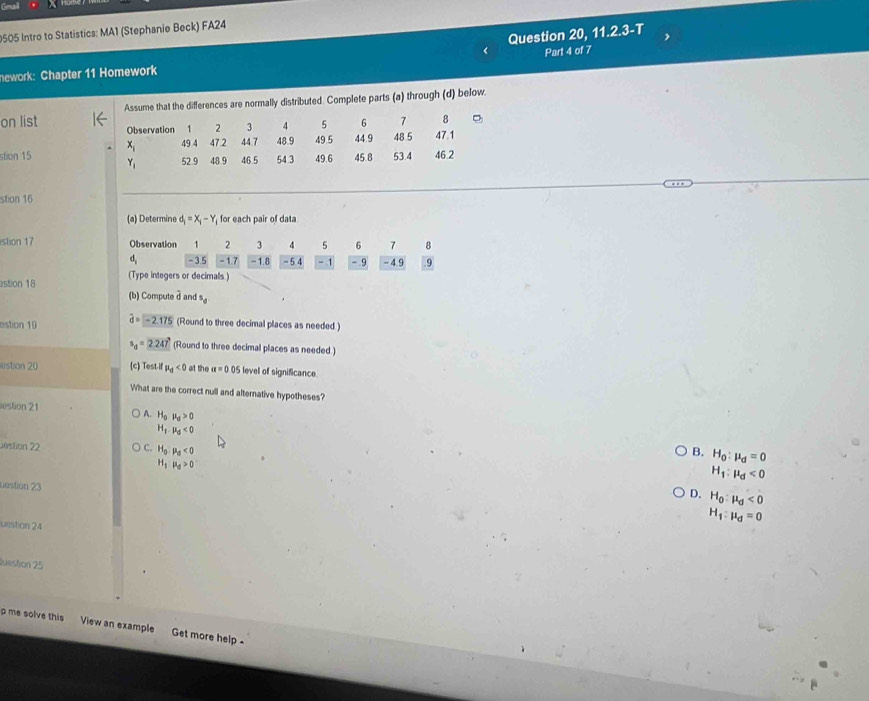 9505 Intro to Statistics: MA1 (Stephanie Beck) FA24
Question 20, 11.2.3-T
nework: Chapter 11 Homework Part 4 of 7
on list Assume that the differences are normally distributed. Complete parts (a) through (d) below.
stion 15 
stion 16
(a) Determine d_i=X_i-Y, for each pair of data
stion 17 Observation 1 2 3 4 5 6 7 8
4, -3.5 -1.7 -1.8 -5.4 -1 - 9 - 4.9 9
stion 18 (Type integers or decimals.)
(b) Compute  d and^5d
estion 19 widehat d=-2.175 (Round to three decimal places as needed.)
s_d=2.247 (Round to three decimal places as needed.)
stion 20 (c) Test-if mu _d<0</tex> at the alpha =0.05 level of significance.
What are the correct null and alternative hypotheses?
estion 21
A. H_0mu _0>0
H_1· mu _0<0</tex>
Jéstion 22 C. H_0· mu _0<0</tex>
B. H_0:mu _d=0
H_1:mu _d>0
H_1:mu _d<0</tex>
uestion 23
D. H_0:mu _d<0</tex>
H_1:mu _d=0
uestion 24
uestion 25
p me solve this View an example Get more help -