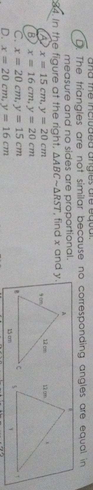 and the included angies are equal.
D. The triangles are not similar because no corresponding angles are equal in
measure and no sides are proportional.
84. In the figure at the right, △ ABCsim △ RST , find x and y.
A x=15cm, y=20cm
B x=16cm, y=20cm
C. x=20cm, y=15cm
D. x=20cm, y=16cm