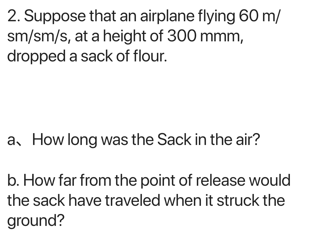 Suppose that an airplane flying 60 m/
sm/sm/s, at a height of 300 mmm, 
dropped a sack of flour. 
a、 How long was the Sack in the air? 
b. How far from the point of release would 
the sack have traveled when it struck the 
ground?