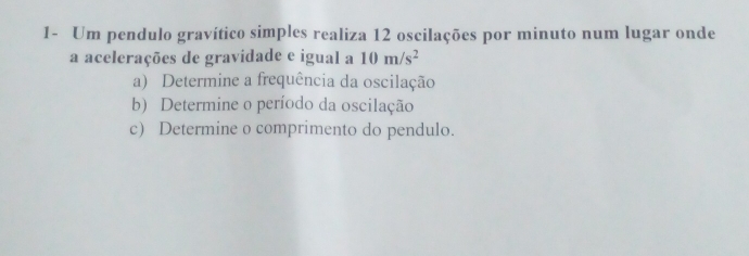 1- Um pendulo gravítico simples realiza 12 oscilações por minuto num lugar onde 
a acelerações de gravidade e igual a 10m/s^2
a) Determine a frequência da oscilação 
b) Determine o período da oscilação 
c) Determine o comprimento do pendulo.