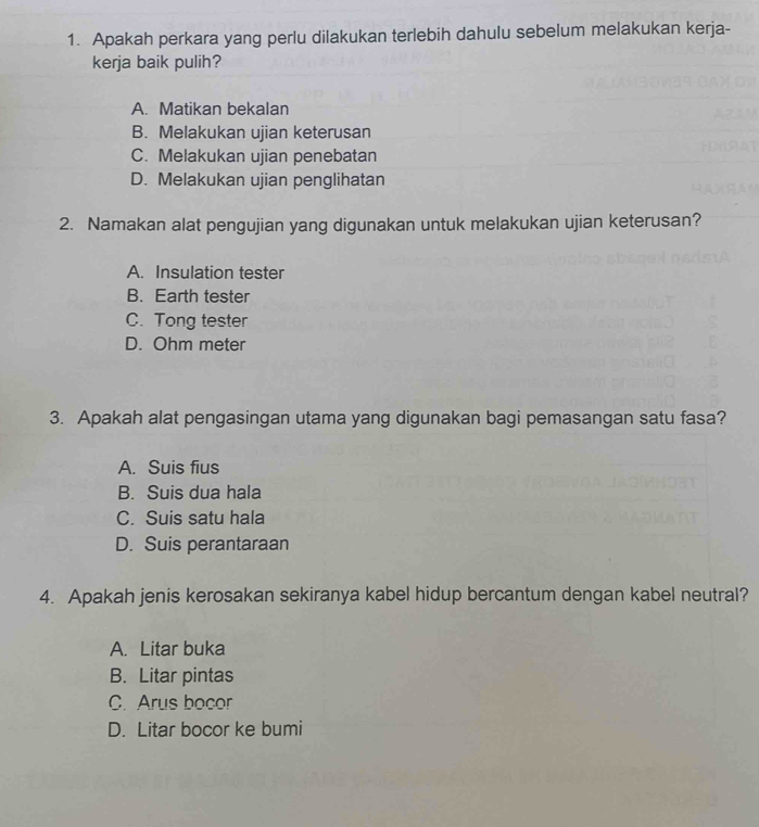 Apakah perkara yang perlu dilakukan terlebih dahulu sebelum melakukan kerja-
kerja baik pulih?
A. Matikan bekalan
B. Melakukan ujian keterusan
C. Melakukan ujian penebatan
D. Melakukan ujian penglihatan
2. Namakan alat pengujian yang digunakan untuk melakukan ujian keterusan?
A. Insulation tester
B. Earth tester
C. Tong tester
D. Ohm meter
3. Apakah alat pengasingan utama yang digunakan bagi pemasangan satu fasa?
A. Suis fius
B. Suis dua hala
C. Suis satu hala
D. Suis perantaraan
4. Apakah jenis kerosakan sekiranya kabel hidup bercantum dengan kabel neutral?
A. Litar buka
B. Litar pintas
C. Arus bocor
D. Litar bocor ke bumi