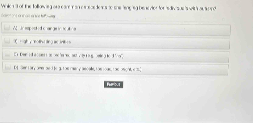 Which 3 of the following are common antecedents to challenging behavior for individuals with autism?
Select one or more of the following
A) Unexpected change in routine
B) Highly motivating activities
C) Denied access to preferred activity (e.g. being told ''no'')
D) Sensory overload (e.g. too many people, too loud, too bright, etc.)
Previous