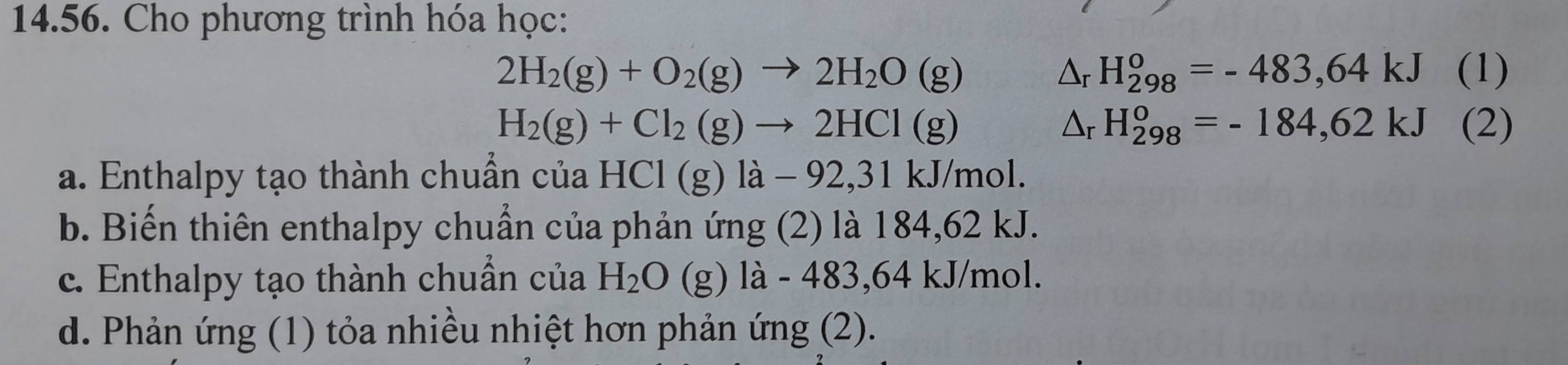 Cho phương trình hóa học:
△ _rH_(298)^o=-483,64kJ
2H_2(g)+O_2(g)to 2H_2O(g) (1)
△ _rH_(298)^o=-184,62kJ
H_2(g)+Cl_2(g)to 2HCl(g) (2)
a. Enthalpy tạo thành chuẩn của HCl(g)la-92, 31kJ/mo
b. Biến thiên enthalpy chuẩn của phản ứng (2) là 184,62 kJ.
c. Enthalpy tạo thành chuẩn của H_2O (g) l a-483, 64kJ/mol.
d. Phản ứng (1) tỏa nhiều nhiệt hơn phản ứng (2).