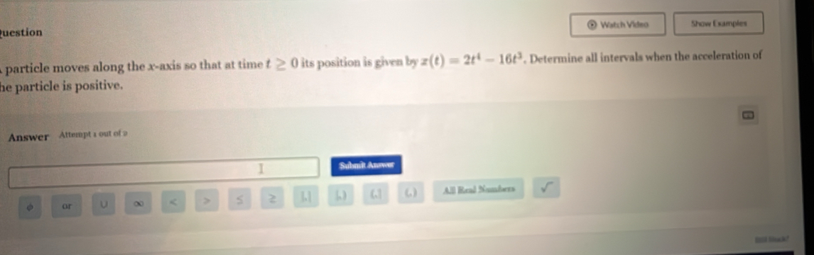 Watch Video Show Examples 
uestion 
particle moves along the x-axis so that at time t≥ 0 its position is given byz(t)=2t^4-16t^3. Determine all intervals when the acceleration of 
he particle is positive. 
Answer Attempt a out of 2 
1 Submit Answor
φ or < > S z 1.1  ω All Real Nambers