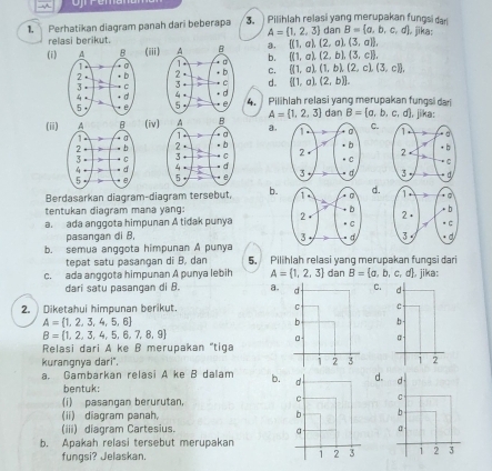 Perhatikan diagram panah dari beberapa  3.  Pilihlah relasi yang merupakan fungsi dar dan B= a,b,c,d jika:
A=(1,2,3)
relasi berikut.
a.  (1,a),(2,a),(3,a) ,
(i) (iii) b.  (1,a),(2,b),(3,c) .

c.  (1,a),(1,b),(2,c),(3,c) ,
d.  (1,a),(2,b) .
4. Pilihlah relasi yang merupakan fungsi dari
dan B= a,b,c,d , jika:
A= 1,2,3
(ii)(iv) a. C.
 
  
 
Berdasarkan diagram-diagram tersebut, b. d.
tentukan diagram mana yang:
a. ada anggota himpunan A tidak punya  
pasanqan di B,  
b. semua anggota himpunan A punya 5. Pilihlah relasi yang merupakan fungsi dari
tepat satu pasangan di B, dan
c. ada anggota himpunan A punya lebih A= 1,2,3 dan B= a,b,c,d , jika:
dari satu pasangan di B. a.C.
2. Diketahui himpunan berikut.
A= 1,2,3,4,5,6
B= 1,2,3,4,5,6,7,8,9
Relasi dari A ke B merupakan 'tiga
kurangnya dari".  
a. Gambarkan relasi A ke B dalam b. d d. d -
bentuk:
(i) pasangan berurutan, c C
(ii) diagram panah b b
(iii) diagram Cartesius. a α
b. Apakah relasi tersebut merupakan
fungsi? Jelaskan. 1 2 3 1 2 3