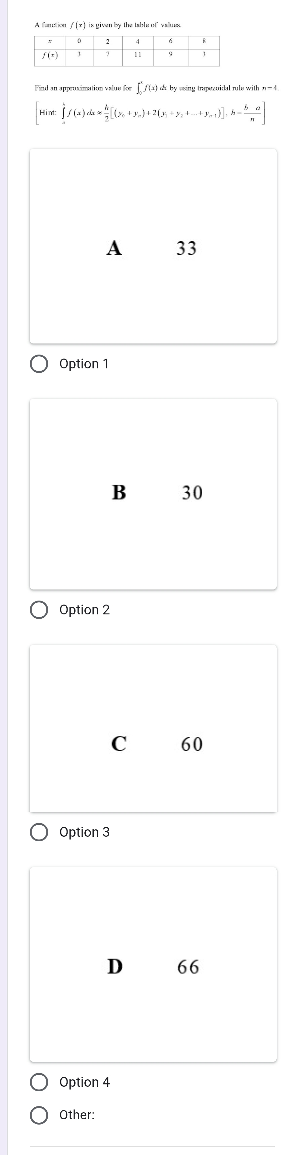 A function f(x) is given by the table of values.
Find an approximation value for ∫ f(x) & by using trapezoidal rule with η=4
Hint ∈tlimits _a^(bf(x)dxapprox frac h)2[(y_0+y_n)+2(y_1+y_2+...+y_n-1)], h= (b-a)/n ]
A 33
Option 1
B 30
Option 2
C 60
Option 3
D 66
Option 4
Other: