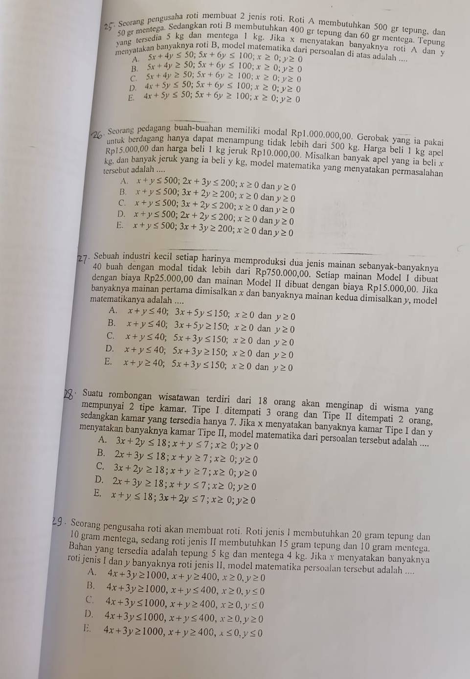 Seorang pengusaha roti membuat 2 jenis roti. Roti A membutuhkan 500 gr tepung, dan
50 gr mentega. Sedangkan roti B membutuhkan 400 gr tepung dan 60 gr mentega. Tepung
yang tersedia 5 kg dan mentega 1 kg. Jika x menyatakan banyaknya roti A dan y
menyatakan banyaknya roti B, model matematika dari persoalan di atas adalah ....
A. 5x+4y≤ 50;5x+6y≤ 100;x≥ 0;y≥ 0
B. 5x+4y≥ 50;5x+6y≤ 100;x≥ 0;y≥ 0
C. 5x+4y≥ 50;5x+6y≥ 100;x≥ 0;y≥ 0
D. 4x+5y≤ 50;5x+6y≤ 100;x≥ 0;y≥ 0
E. 4x+5y≤ 50;5x+6y≥ 100;x≥ 0;y≥ 0
2 Seorang pedagang buah-buahan memiliki modal Rp1.000.000,00. Gerobak yang ia pakai
untuk berdagang hanya dapat menampung tidak lebih dari 500 kg. Harga beli 1 kg anei
Rp15.000,00 dan harga beli 1 kg jeruk Rp10.000,00. Misalkan banyak apel yang ia beli x
kg, dan banyak jeruk yang ia beli y kg, model matematika yang menyatakan permasalahan
tersebut adalah ....
A. x+y≤ 500;2x+3y≤ 200;x≥ 0
B. x+y≤ 500;3x+2y≥ 200;x≥ 0 dan y≥ 0
dan y≥ 0
C. x+y≤ 500;3x+2y≤ 200;x≥ 0 dan y≥ 0
D. x+y≤ 500;2x+2y≤ 200;x≥ 0 dan y≥ 0
E. x+y≤ 500;3x+3y≥ 200;x≥ 0 dan y≥ 0
27. Sebuah industri kecil setiap harinya memproduksi dua jenis mainan sebanyak-banyaknya
40 buah dengan modal tidak lebih dari Rp750.000,00. Setiap mainan Model I dibuat
dengan biaya Rp25.000,00 dan mainan Model II dibuat dengan biaya Rp15.000,00. Jika
banyaknya mainan pertama dimisalkan x dan banyaknya mainan kedua dimisalkan y, model
matematikanya adalah ....
A. x+y≤ 40;3x+5y≤ 150;x≥ 0 dan y≥ 0
B. x+y≤ 40;3x+5y≥ 150;x≥ 0 dan y≥ 0
C. x+y≤ 40;5x+3y≤ 150;x≥ 0 dan y≥ 0
D. x+y≤ 40;5x+3y≥ 150;x≥ 0 dan y≥ 0
E. x+y≥ 40;5x+3y≤ 150;x≥ 0 dan y≥ 0
Suatu rombongan wisatawan terdiri dari 18 orang akan menginap di wisma yang
mempunyai 2 tipe kamar. Tipe I ditempati 3 orang dan Tipe II ditempati 2 orang,
sedangkan kamar yang tersedia hanya 7. Jika x menyatakan banyaknya kamar Tipe I dan y
menyatakan banyaknya kamar Tipe II, model matematika dari persoalan tersebut adalah ....
A. 3x+2y≤ 18;x+y≤ 7;x≥ 0;y≥ 0
B. 2x+3y≤ 18;x+y≥ 7;x≥ 0;y≥ 0
C. 3x+2y≥ 18;x+y≥ 7;x≥ 0;y≥ 0
D. 2x+3y≥ 18;x+y≤ 7;x≥ 0;y≥ 0
E. x+y≤ 18;3x+2y≤ 7;x≥ 0;y≥ 0
29 . Seorang pengusaha roti akan membuat roti. Roti jenis 1 membutuhkan 20 gram tepung dan
10 gram mentega, sedang roti jenis II membutuhkan 15 gram tepung dan 10 gram mentega.
Bahan yang tersedia adalah tepung 5 kg dan mentega 4 kg. Jika x menyatakan banyaknya
roti jenis I dan y banyaknya roti jenis II, model matematika persoalan tersebut adalah ....
A. 4x+3y≥ 1000,x+y≥ 400,x≥ 0, y≥ 0
B. 4x+3y≥ 1000,x+y≤ 400,x≥ 0,y≤ 0
C. 4x+3y≤ 1000,x+y≥ 400,x≥ 0,y≤ 0
D. 4x+3y≤ 1000,x+y≤ 400,x≥ 0,y≥ 0
E. 4x+3y≥ 1000,x+y≥ 400,x≤ 0,y≤ 0