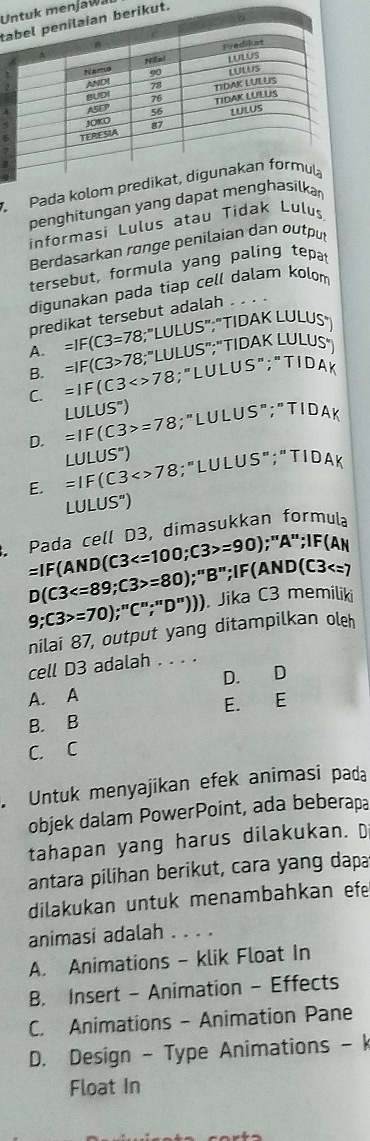 Untuk menjawai
taian berikut.
3
Pada kolom predik
penghitungan yang dapat menghasilka
informasi Lulus atau Tidak Lulus
Berdasarkan rønge penilaian dan output
tersebut, formula yang paling tepat
digunakan pada tiap cell dalam kolom
predikat tersebut adalah . .
A. =IF(C3=78;''LULUS'' :"TIDAK LULUS"
=IF(C3>78;''LULUS'' ;"TID. AKLULUS
B. =IF(C3<>78
∵ LULUS'';'TIDA k
C. LULUS'')
D. =IF(C3>=78 ∵ LULULUS'prime ;'prime TIDAK
LULUS'')
E. =IF(C3<>78;''LULUS'';''TIDA k
LULUS'') 
. Pada cell D3, dimasukkan formula
=IF(AND(C3 ; C3>=90);''A'';IF(AN
D(C3 ; C3>=80);''B''; IF(AND(C3
9;C3>=70);''C''; 'D''))). Jika C3 memiliki
nilai 87, output yang ditampilkan oleh
cell D3 adalah . . . .
D. D
A. A
E. E
B. B
C. C
Untuk menyajikan efek animasi pada
objek dalam PowerPoint, ada beberapa
tahapan yang harus dilakukan. D
antara pilihan berikut, cara yang dapa
dilakukan untuk menambahkan efe
animasi adalah . . . .
A. Animations - klik Float In
B. Insert - Animation - Effects
C. Animations - Animation Pane
D. Design - Type Animations - k
Float In