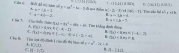 o. (7,16)( USD) C. (16:24) (USD). D. (16;33)( USD).
Câu 6: Biết đồ thị hàm số y=ax^2+bx-3 đi qua điểm A(-2;-3) và B(0,-3) ). Tim các hệ số a và b.
A. a=1, b=2
C. a=4, b=2
B. a=-1, b=5.
D. a=1, b=7. 
Câu 7: Cho biểu thức f(x)=8x^2+48x+64 Tim khắng định đủng.
A. f(x)>0, forall x∈ (-4;-2).
B. f(x)<0</tex>, forall x∈ (-4;-2).
C. f(x)<0</tex>, forall x∈ (-∈fty ,-4)∪ (-2;+∈fty ). D. f(x)≤ 0, forall x∈ R. 
Câu 8: Tìm tọa độ đinh I của đồ thị hàm số y=x^2-2x+4.
A. I(1;3).
B.
C. I(-1:7). I(-2;12).