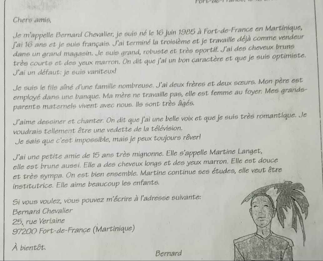 Chers amis, 
Je m'appelle Bernard Chevalier, je suis né le 16 juin 1985 à Fort-de-France en Martinique, 
j'ai 16 ans et je suis français. J'ai terminé la troisième et je travaille déjà comme vendeur 
dans un grand magasin. Je suis grand, robuste et très sportif. J’ai des cheveux bruns 
très courts et des yeux marron. On dit que j'ai un bon caractère et que je suis optimiste. 
J'ai un défaut; je suis vaniteux! 
Je suis le fils aîné d'une famille nombreuse. J'ai deux frères et deux sœurs. Mon père est 
employé dans une banque. Ma mère ne travaille pas, elle est femme au foyer. Mes grands- 
parents maternels vivent avec nous. Ils sont très âgés. 
J'aime dessiner et chanter. On dit que j'ai une belle voix et que je suis très romantique. Je 
voudrais tellement être une vedette de la télévision. 
Je sais que c'est impossible, mais je peux toujours rêver! 
J’ai une petite amie de 15 ans très mignonne. Elle s'appelle Martine Langet, 
elle est brune aussi. Elle a des cheveux longs et des yeux marron. Elle est douce 
et très sympa. On est bien ensemble. Martine continue ses études, elle veut être 
institutrice. Elle aime beaucoup les enfants. 
Si vous voulez, vous pouvez m'écrire à l'adresse suivante: 
Bernard Chevalier
25, rue Verlaine
97200 Fort-de-France (Martinique) 
À bientôt. 
Bernard