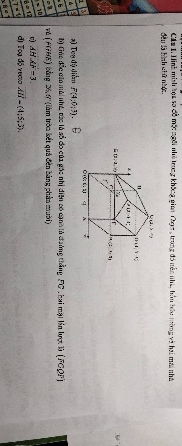 Hình minh họa sơ đồ một ngôi nhà trong không gian Oxyz , trong đó nền nhà, bốn bức tường và hai mái nhà
đều là hình chữ nhật.
2 3
A 3 a) Toạ độ điểm F(4;0;3)
=6 b) Góc đốc của mái nhà, tức là số đo của góc nhị diện có cạnh là đường thẳng FG , hai mặt lần lượt là (FGQP)
=8 và (FGHE) bằng 26,6° (làm tròn kết quả đến hàng phần mười)
b=10 vector AH.vector AF=3.
6=12 c)
7=1 d) Toạ độ vectơ vector AH=(4;5;3).
* 8=