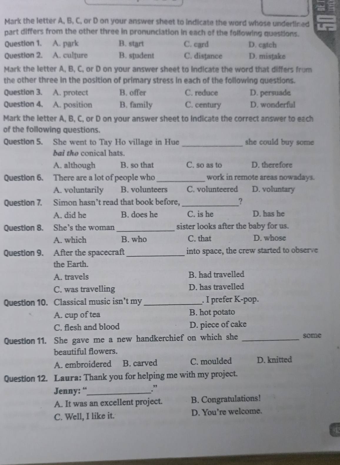 Mark the letter A, B, C, or D on your answer sheet to indicate the word whose underlined U
part differs from the other three in pronunciation in each of the following questions.
Question 1. A. park B. start C. card D. catch
Question 2. A. culture B. student C. distance D. mistake
Mark the letter A, B, C, or D on your answer sheet to indicate the word that differs from
the other three in the position of primary stress in each of the following questions.
Question 3. A. protect B. offer C. reduce D. persuade
Question 4. A. position B. family C. century D. wonderful
Mark the letter A, B, C, or D on your answer sheet to indicate the correct answer to each
of the following questions.
Question 5. She went to Tay Ho village in Hue _she could buy some 
bai the conical hats.
A. although B. so that C. so as to D. therefore
Question 6. There are a lot of people who_ work in remote areas nowadays.
A. voluntarily B. volunteers C. volunteered D. voluntary
Question 7. Simon hasn’t read that book before,_ ？
A. did he B. does he C. is he D. has he
Question 8. She's the woman_ sister looks after the baby for us.
A. which B. who C. that D. whose
Question 9. After the spacecraft _into space, the crew started to observe
the Earth.
A. travels B. had travelled
C. was travelling D. has travelled
Question 10. Classical music isn’t my _. I prefer K-pop.
A. cup of tea B. hot potato
C. flesh and blood D. piece of cake
Question 11. She gave me a new handkerchief on which she_
some
beautiful flowers.
A. embroidered B. carved C. moulded D. knitted
Question 12. Laura: Thank you for helping me with my project.
Jenny: “_
.”
A. It was an excellent project. B. Congratulations!
C. Well, I like it. D. You’re welcome.