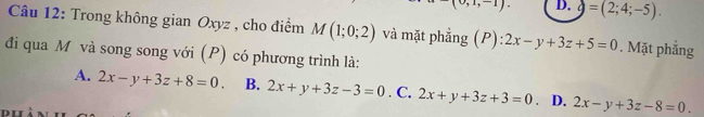 upsilon ,1,-1) D. g=(2;4;-5). 
Câu 12: Trong không gian Oxyz , cho điểm M(1;0;2) và mặt phẳng (P): 2x-y+3z+5=0. Mặt phẳng
đi qua M và song song với (P) có phương trình là:
A. 2x-y+3z+8=0. B. 2x+y+3z-3=0. C. 2x+y+3z+3=0. D. 2x-y+3z-8=0.