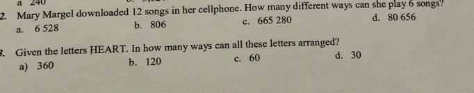 a 240
2. Mary Margel downloaded 12 songs in her cellphone. How many different ways can she play 6 songs?
a. 6 528 b. 806 c. 665 280 d. 80 656. Given the letters HEART. In how many ways can all these letters arranged?
a) 360 b. 120 c. 60
d. 30