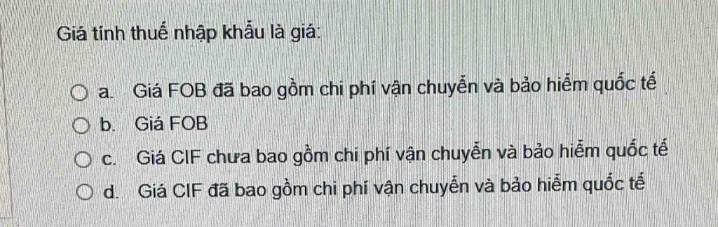 Giá tính thuể nhập khẩu là giá:
a Giá FOB đã bao gồm chi phí vận chuyễn và bảo hiểm quốc tế
b. Giá FOB
c. Giá CIF chưa bao gồm chi phí vận chuyễn và bảo hiểm quốc tế
d. Giá CIF đã bao gồm chi phí vận chuyển và bảo hiểm quốc tế