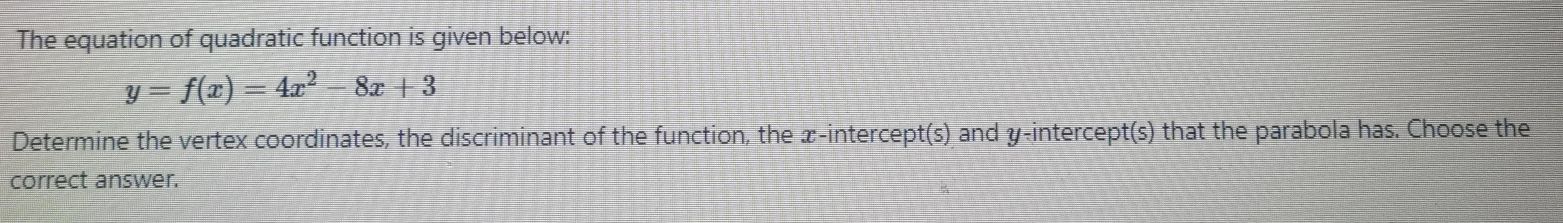 The equation of quadratic function is given below:
y=f(x)=4x^2-8x+3
Determine the vertex coordinates, the discriminant of the function, the x-intercept(s) and y-intercept(s) that the parabola has. Choose the 
correct answer.