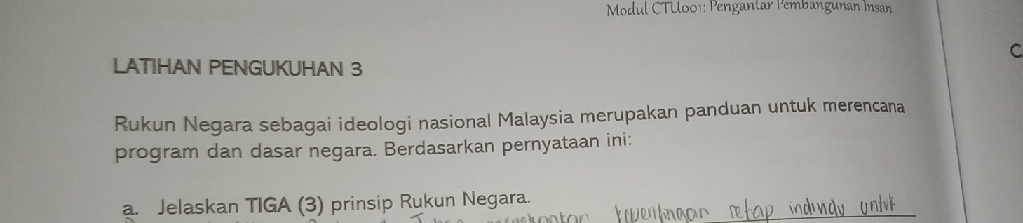 Modul CTU001: Pengantar Pembangunan Insan 
C 
LATIHAN PENGUKUHAN 3
Rukun Negara sebagai ideologi nasional Malaysia merupakan panduan untuk merencana 
program dan dasar negara. Berdasarkan pernyataan ini: 
a. Jelaskan TIGA (3) prinsip Rukun Negara.