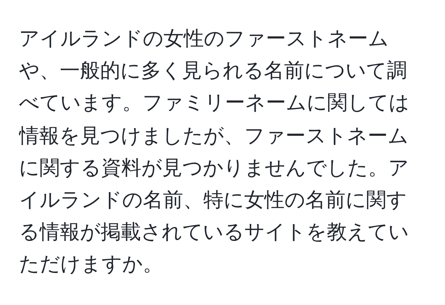 アイルランドの女性のファーストネームや、一般的に多く見られる名前について調べています。ファミリーネームに関しては情報を見つけましたが、ファーストネームに関する資料が見つかりませんでした。アイルランドの名前、特に女性の名前に関する情報が掲載されているサイトを教えていただけますか。