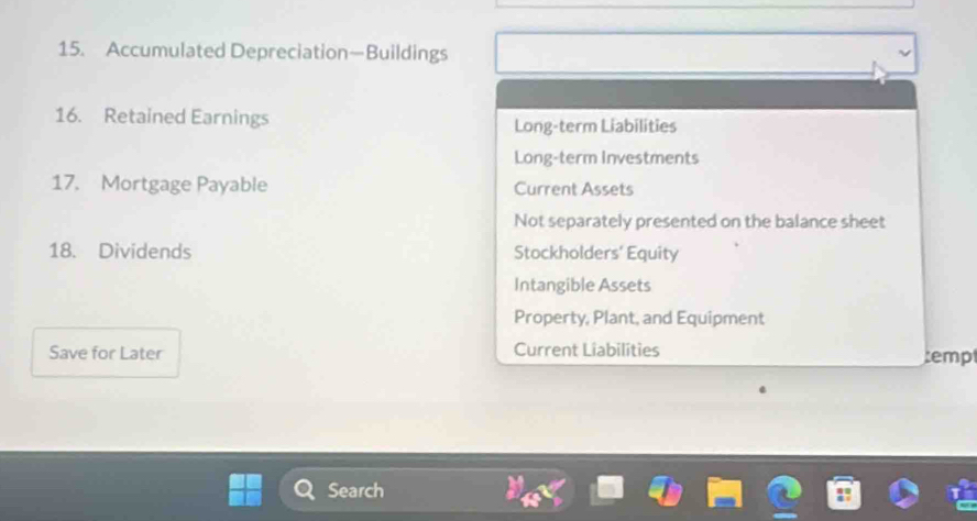 Accumulated Depreciation—Buildings 
16. Retained Earnings Long-term Liabilities 
Long-term Investments 
17. Mortgage Payable Current Assets 
Not separately presented on the balance sheet 
18. Dividends Stockholders' Equity 
Intangible Assets 
Property, Plant, and Equipment 
Save for Later Current Liabilities temp