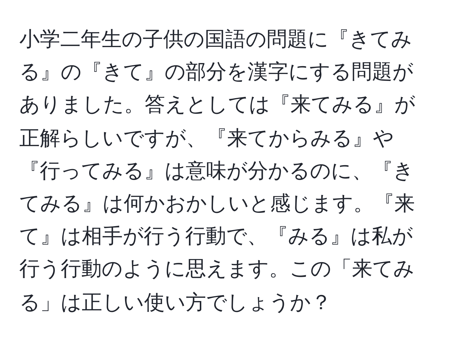 小学二年生の子供の国語の問題に『きてみる』の『きて』の部分を漢字にする問題がありました。答えとしては『来てみる』が正解らしいですが、『来てからみる』や『行ってみる』は意味が分かるのに、『きてみる』は何かおかしいと感じます。『来て』は相手が行う行動で、『みる』は私が行う行動のように思えます。この「来てみる」は正しい使い方でしょうか？