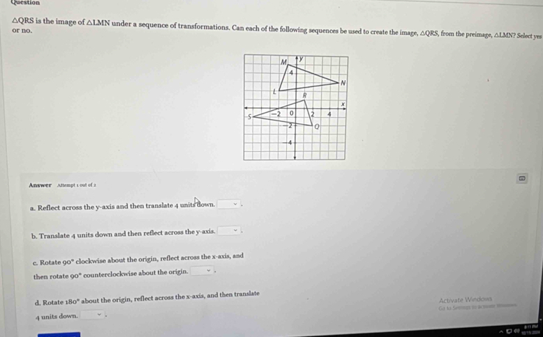 Question
△ QRS is the image of △ LMN under a sequence of transformations. Can each of the following sequences be used to create the image, △ QRS , from the preimage, △ LMN LMN> Select yes
or no.
Answer Attempt s out of 2
a. Reflect across the y-axis and then translate 4 units down. □ _circ 
b. Translate 4 units down and then reflect across the y-axis. □.
c. Rotate 90° ' clockwise about the origin, reflect across the x-axis, and
then rotate 90° counterclockwise about the origin. □.
d. Rotate 180° about the origin, reflect across the x-axis, and then translate
Go to Sergs ss actome sm=
4 units down. □ Activate Windows